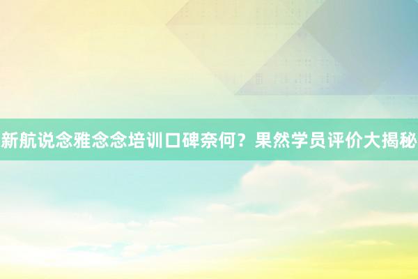 新航说念雅念念培训口碑奈何？果然学员评价大揭秘